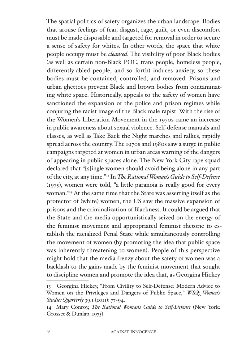 The spatial politics of safety organizes the urban landscape. Bodies that arouse feelings of fear, disgust, rage, guilt, or even discomfort must be made disposable and targeted for removal in order to secure a sense of safety for whites. In other words, the space that white people occupy must be cleansed. The visibility of poor Black bodies (as well as certain non-Black POC, trans people, homeless people, differently-abled people, and so forth) induces anxiety, so these bodies must be contained, controlled, and removed. Prisons and urban ghettoes prevent Black and brown bodies from contaminat- ing white space. Historically, appeals to the safety of women have sanctioned the expansion of the police and prison regimes while conjuring the racist image of the Black male rapist. With the rise of the Women’s Liberation Movement in the 1970s came an increase in public awareness about sexual violence. Self-defense manuals and classes, as well as Take Back the Night marches and rallies, rapidly spread across the country. The 19705 and 1980s saw a surge in public campaigns targeted at women in urban areas warning of the dangers of appearing in public spaces alone. The New York City rape squad declared that “[slingle women should avoid being alone in any part of the city, at any time.” In The Rational Woman’s Guide to Self-Defense (1975), women were told, “a little paranoia is really good for every woman.” At the same time that the State was asserting itself as the protector of (white) women, the US saw the massive expansion of prisons and the criminalization of Blackness. It could be argued that the State and the media opportunistically seized on the energy of the feminist movement and appropriated feminist rhetoric to es- tablish the racialized Penal State while simultaneously controlling the movement of women (by promoting the idea that public space was inherently threatening to women). People of this perspective might hold that the media frenzy about the safety of women was a backlash to the gains made by the feminist movement that sought to discipline women and promote the idea that, as Georgina Hickey  13 Georgina Hickey, “From Civility to Self-Defense: Modern Advice to Women on the Privileges and Dangers of Public Space,” WS Womens Studies Quarterly 39.1 (2011): 77-94.  14 Mary Conroy, The Rational Womans Guide to Self-Defense (New York: Grosset & Dunlap, 1975).  9 AGAINST INNOCENCE 